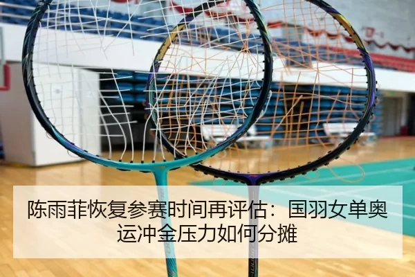 陈雨菲恢复参赛时间再评估:国羽女单奥运冲金压力如何分摊