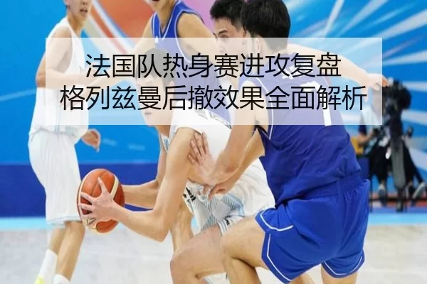 法国队热身赛进攻复盘 格列兹曼后撤效果全面解析