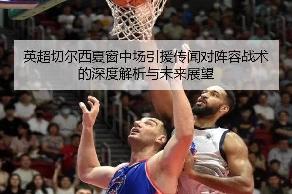 英超切尔西夏窗中场引援传闻对阵容战术的深度解析与未来展望