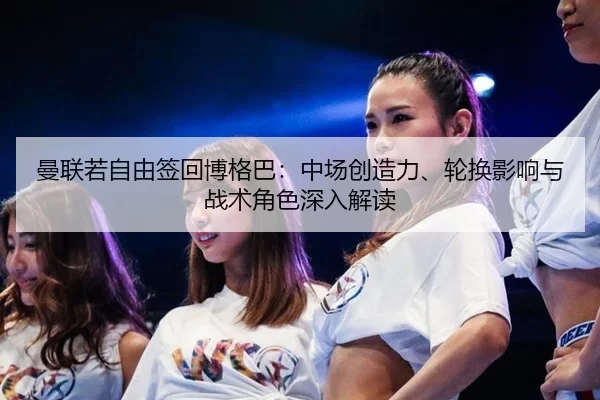 曼联若自由签回博格巴：中场创造力、轮换影响与战术角色深入解读